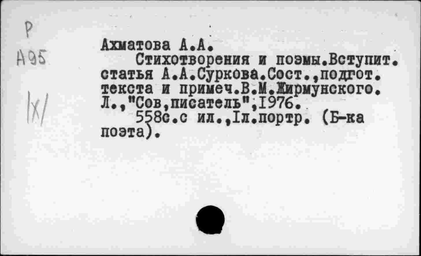 ﻿№5
I//
Ахматова А.А.
Стихотворения и поэмы.Вступит статья А.А.Суркова.Сост.,подгот. текста и примеч.В.М.Жирмунского. Л.,"Сов,писатель",1976.
558с.с ил.,1л.портр. (Б-ка поэта).